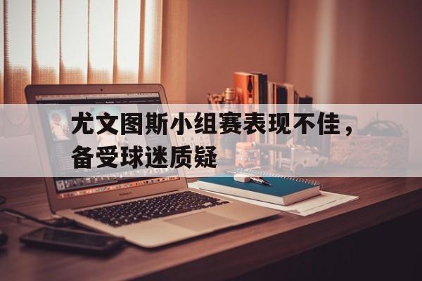 尤文图斯小组赛表现不佳，备受球迷质疑